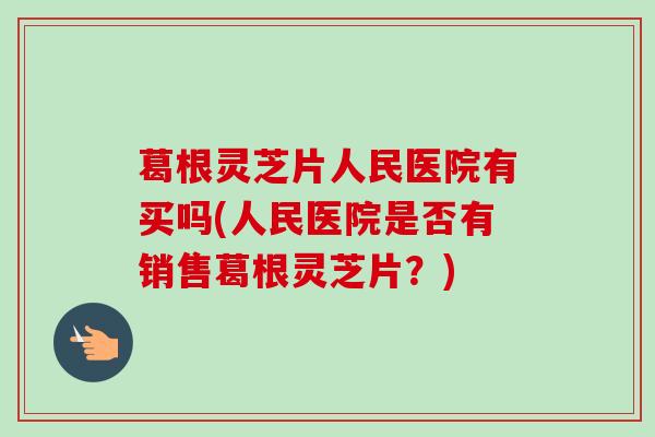 葛根灵芝片人民医院有买吗(人民医院是否有销售葛根灵芝片?) 葛根灵芝片人民医院有买吗(人民医院是否有销售葛根灵芝片?)