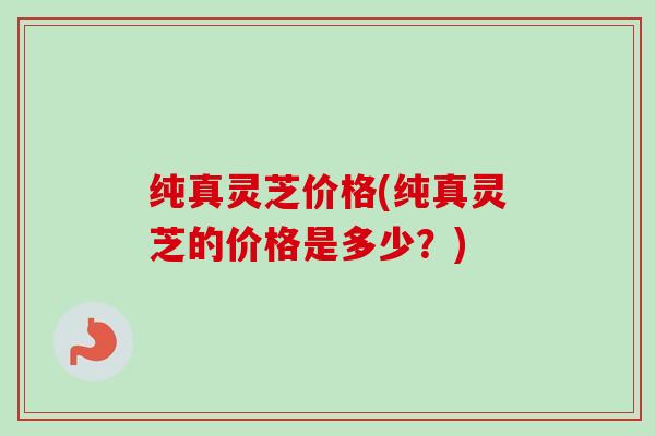 纯真灵芝价格(纯真灵芝的价格是多少？)