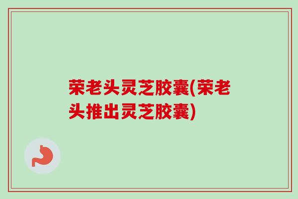 荣老头灵芝胶囊(荣老头推出灵芝胶囊) 荣老头灵芝胶囊(荣老头推出灵芝胶囊)