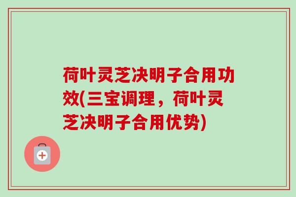 荷叶灵芝决明子合用功效(三宝调理，荷叶灵芝决明子合用优势)