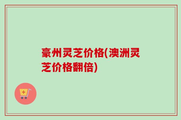 豪州灵芝价格(澳洲灵芝价格翻倍) 豪州灵芝价格(澳洲灵芝价格翻倍)