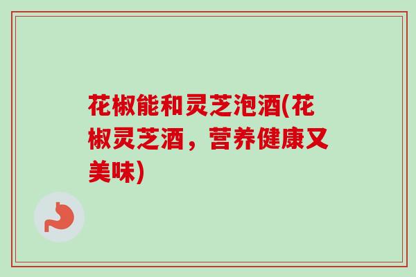 花椒能和灵芝泡酒(花椒灵芝酒,营养健康又美味) 花椒能和灵芝泡酒(花椒灵芝酒,营养健康又美味)