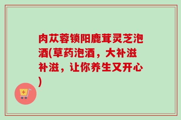 肉苁蓉锁阳鹿茸灵芝泡酒(草药泡酒,大补滋补滋,让你养生又开心) 肉苁蓉锁阳鹿茸灵芝泡酒(草药泡酒,大补滋补滋,让你养生又开心)