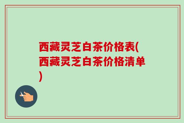 西藏灵芝白茶价格表(西藏灵芝白茶价格清单)