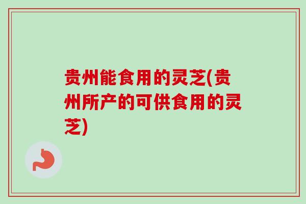 贵州能食用的灵芝(贵州所产的可供食用的灵芝) 贵州能食用的灵芝(贵州所产的可供食用的灵芝)
