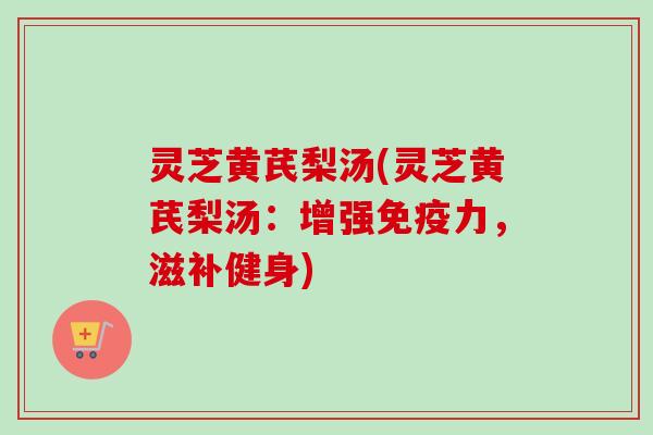 灵芝黄芪梨汤(灵芝黄芪梨汤:增强免疫力,滋补健身) 灵芝黄芪梨汤(灵芝黄芪梨汤:增强免疫力,滋补健身)
