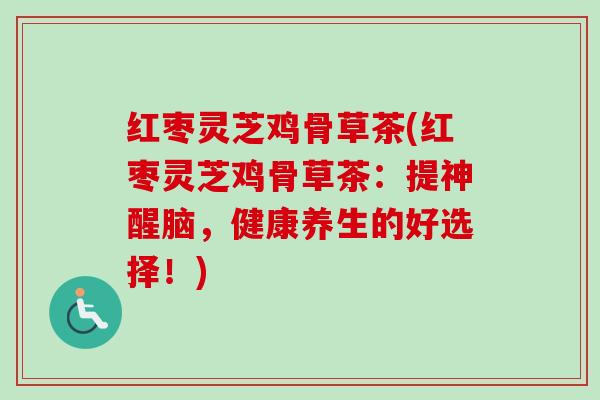 红枣灵芝鸡骨草茶(红枣灵芝鸡骨草茶:提神醒脑,健康养生的好选择!) 红枣灵芝鸡骨草茶(红枣灵芝鸡骨草茶:提神醒脑,健康养生的好选择!)