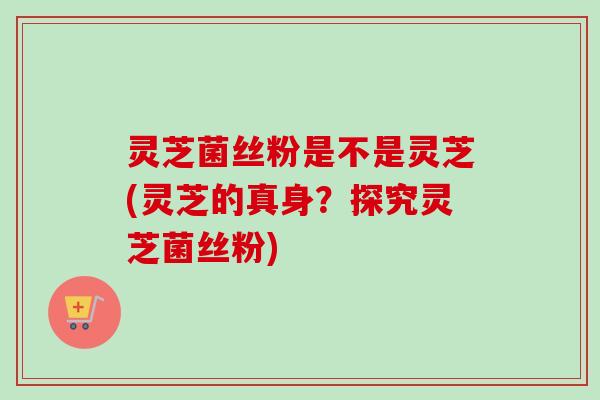 灵芝菌丝粉是不是灵芝(灵芝的真身?探究灵芝菌丝粉) 灵芝菌丝粉是不是灵芝(灵芝的真身?探究灵芝菌丝粉)