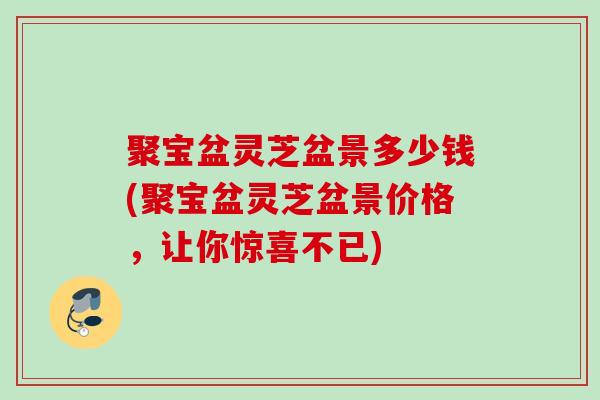 聚宝盆灵芝盆景多少钱(聚宝盆灵芝盆景价格，让你惊喜不已)