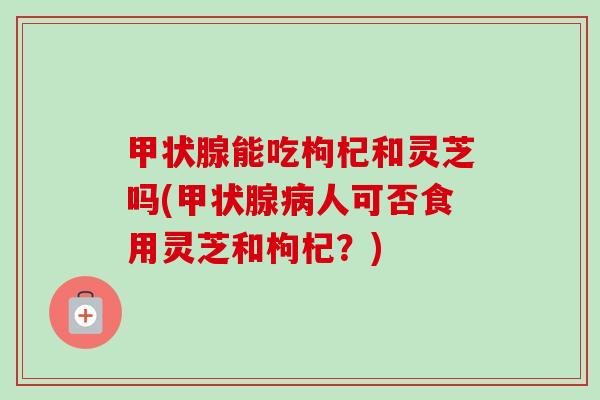 能吃枸杞和灵芝吗(人可否食用灵芝和枸杞?) 能吃枸杞和灵芝吗(人可否食用灵芝和枸杞?)