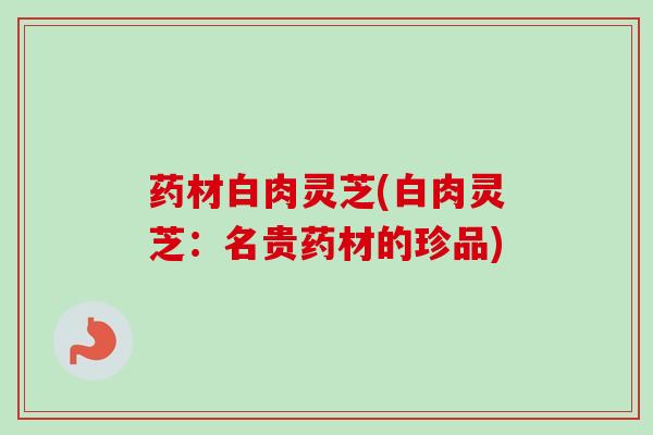 药材白肉灵芝(白肉灵芝:名贵药材的珍品) 药材白肉灵芝(白肉灵芝:名贵药材的珍品)