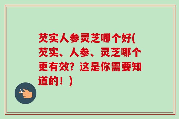 芡实人参灵芝哪个好(芡实、人参、灵芝哪个更有效?这是你需要知道的!) 芡实人参灵芝哪个好(芡实、人参、灵芝哪个更有效?这是你需要知道的!)