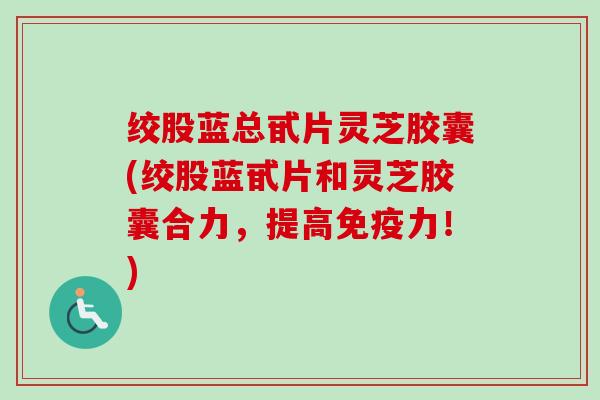 绞股蓝总甙片灵芝胶囊(绞股蓝甙片和灵芝胶囊合力，提高免疫力！)