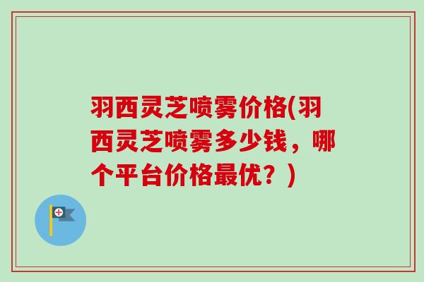羽西灵芝喷雾价格(羽西灵芝喷雾多少钱，哪个平台价格优？)