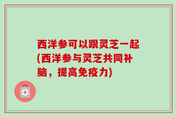 西洋参可以跟灵芝一起(西洋参与灵芝共同补脑,提高免疫力) 西洋参可以跟灵芝一起(西洋参与灵芝共同补脑,提高免疫力)