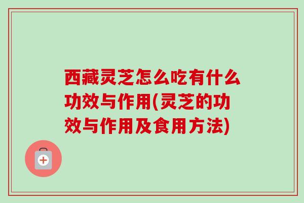 西藏灵芝怎么吃有什么功效与作用(灵芝的功效与作用及食用方法) 西藏灵芝怎么吃有什么功效与作用(灵芝的功效与作用及食用方法)