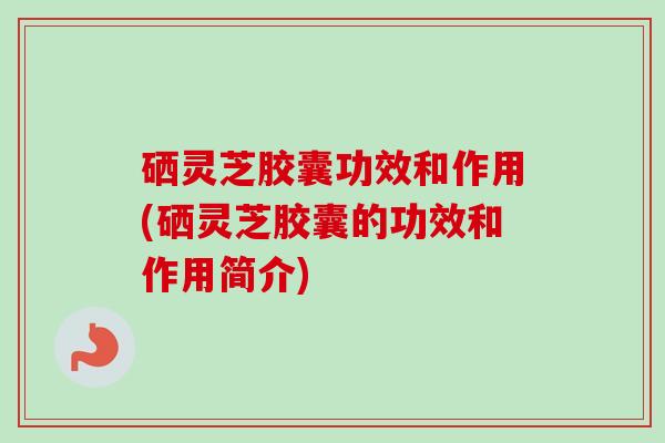 硒灵芝胶囊功效和作用(硒灵芝胶囊的功效和作用简介) 硒灵芝胶囊功效和作用(硒灵芝胶囊的功效和作用简介)