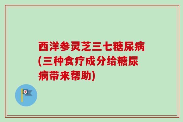 西洋参灵芝三七(三种食疗成分给带来帮助) 西洋参灵芝三七(三种食疗成分给带来帮助)