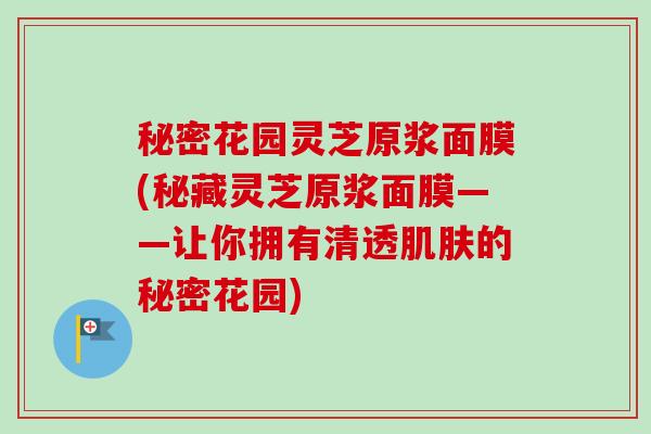 秘密花园灵芝原浆面膜(秘藏灵芝原浆面膜——让你拥有清透的秘密花园) 秘密花园灵芝原浆面膜(秘藏灵芝原浆面膜——让你拥有清透的秘密花园)