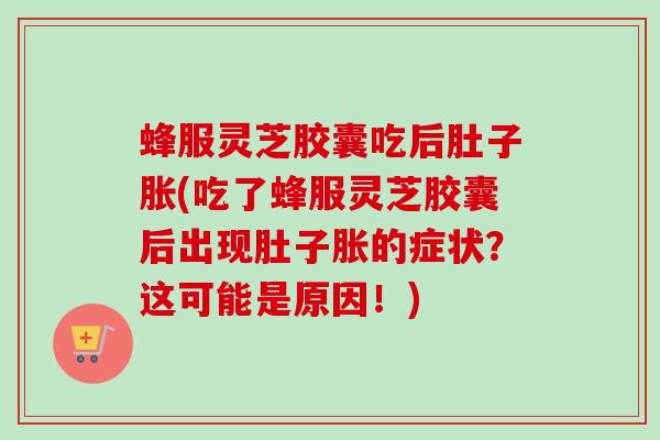 蜂服灵芝胶囊吃后肚子胀(吃了蜂服灵芝胶囊后出现肚子胀的症状?这可能是原因!) 蜂服灵芝胶囊吃后肚子胀(吃了蜂服灵芝胶囊后出现肚子胀的症状?这可能是原因!)