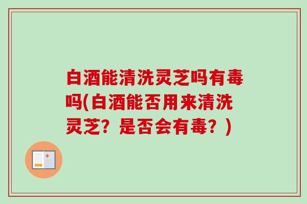 白酒能清洗灵芝吗有毒吗(白酒能否用来清洗灵芝？是否会有毒？)