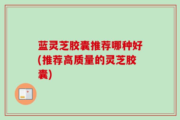 蓝灵芝胶囊推荐哪种好(推荐高质量的灵芝胶囊) 蓝灵芝胶囊推荐哪种好(推荐高质量的灵芝胶囊)