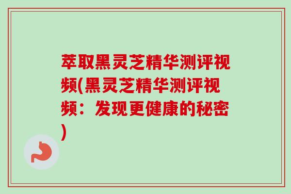 萃取黑灵芝精华测评视频(黑灵芝精华测评视频:发现更健康的秘密) 萃取黑灵芝精华测评视频(黑灵芝精华测评视频:发现更健康的秘密)