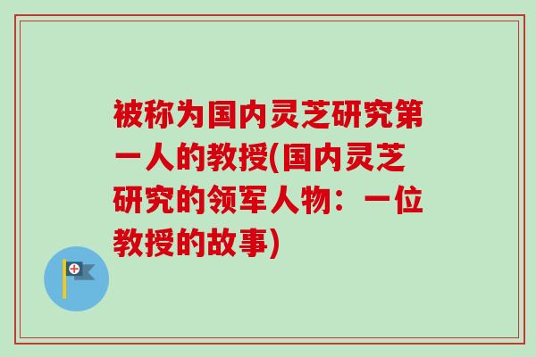 被称为国内灵芝研究第一人的教授(国内灵芝研究的领军人物：一位教授的故事)