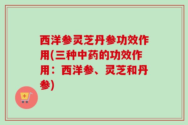 西洋参灵芝丹参功效作用(三种的功效作用：西洋参、灵芝和丹参)