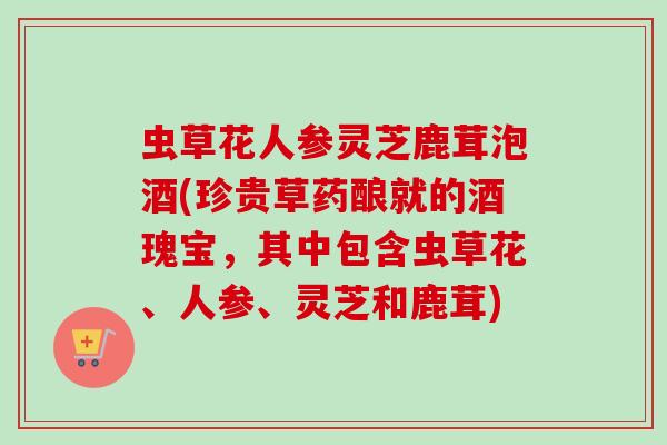 虫草花人参灵芝鹿茸泡酒(珍贵草药酿就的酒瑰宝,其中包含虫草花、人参、灵芝和鹿茸) 虫草花人参灵芝鹿茸泡酒(珍贵草药酿就的酒瑰宝,其中包含虫草花、人参、灵芝和鹿茸)
