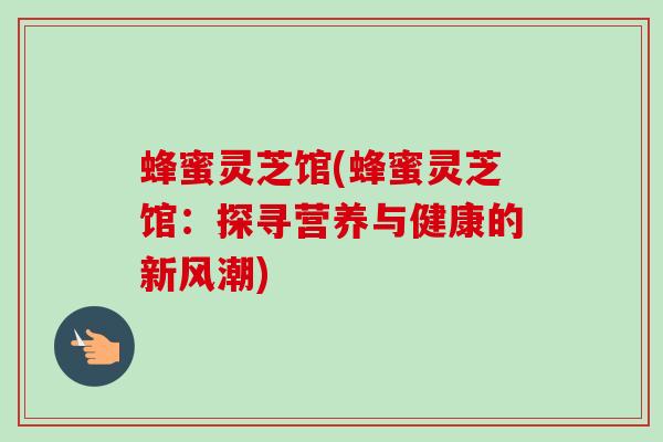 蜂蜜灵芝馆(蜂蜜灵芝馆：探寻营养与健康的新风潮)