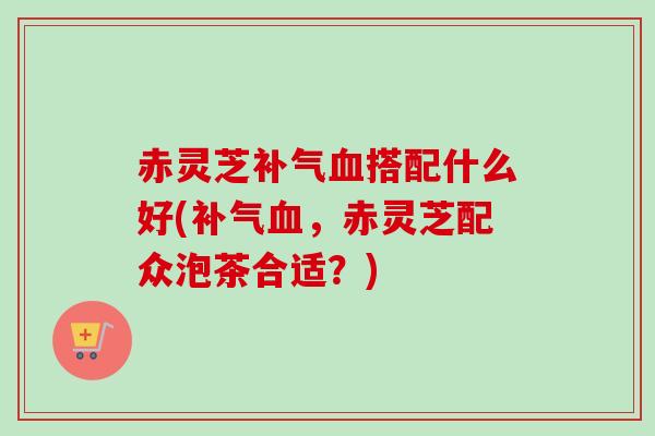 赤灵芝搭配什么好(,赤灵芝配众泡茶合适?) 赤灵芝搭配什么好(,赤灵芝配众泡茶合适?)