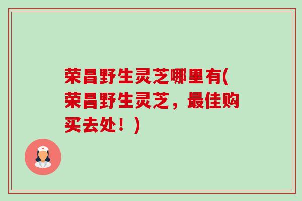 荣昌野生灵芝哪里有(荣昌野生灵芝,佳购买去处!) 荣昌野生灵芝哪里有(荣昌野生灵芝,佳购买去处!)
