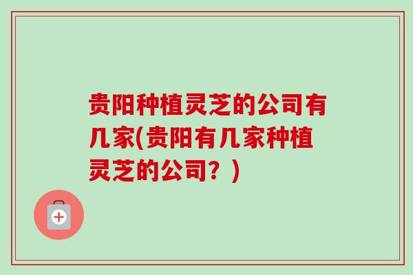 贵阳种植灵芝的公司有几家(贵阳有几家种植灵芝的公司?) 贵阳种植灵芝的公司有几家(贵阳有几家种植灵芝的公司?)