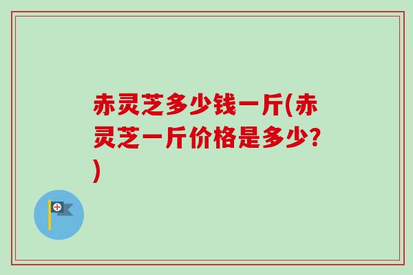 赤灵芝多少钱一斤(赤灵芝一斤价格是多少?) 赤灵芝多少钱一斤(赤灵芝一斤价格是多少?)