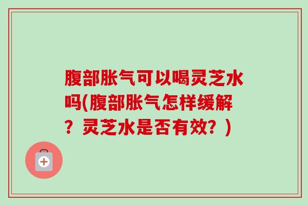 腹部胀气可以喝灵芝水吗(腹部胀气怎样缓解?灵芝水是否有效?) 腹部胀气可以喝灵芝水吗(腹部胀气怎样缓解?灵芝水是否有效?)