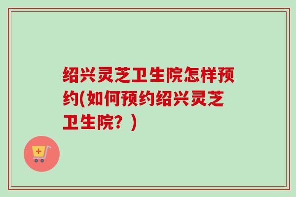 绍兴灵芝卫生院怎样预约(如何预约绍兴灵芝卫生院？)