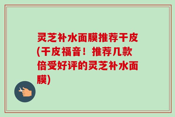灵芝补水面膜推荐干皮(干皮福音!推荐几款倍受好评的灵芝补水面膜) 灵芝补水面膜推荐干皮(干皮福音!推荐几款倍受好评的灵芝补水面膜)