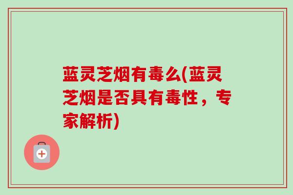 蓝灵芝烟有毒么(蓝灵芝烟是否具有毒性,专家解析) 蓝灵芝烟有毒么(蓝灵芝烟是否具有毒性,专家解析)