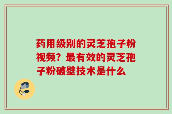 药用级别的灵芝孢子粉视频?有效的灵芝孢子粉破壁技术是什么 药用级别的灵芝孢子粉视频?有效的灵芝孢子粉破壁技术是什么