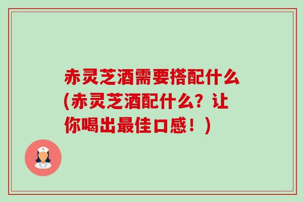 赤灵芝酒需要搭配什么(赤灵芝酒配什么?让你喝出佳口感!) 赤灵芝酒需要搭配什么(赤灵芝酒配什么?让你喝出佳口感!)