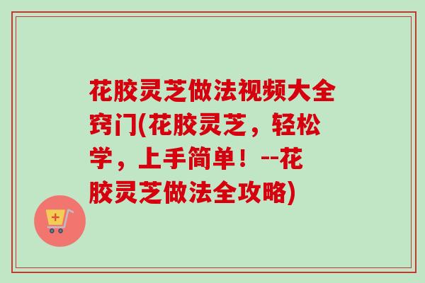 花胶灵芝做法视频大全窍门(花胶灵芝,轻松学,上手简单!--花胶灵芝做法全攻略) 花胶灵芝做法视频大全窍门(花胶灵芝,轻松学,上手简单!--花胶灵芝做法全攻略)