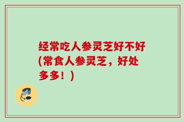 经常吃人参灵芝好不好(常食人参灵芝,好处多多!) 经常吃人参灵芝好不好(常食人参灵芝,好处多多!)