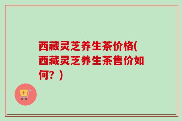 西藏灵芝养生茶价格(西藏灵芝养生茶售价如何?) 西藏灵芝养生茶价格(西藏灵芝养生茶售价如何?)