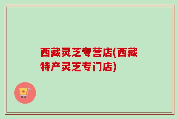 西藏灵芝专营店(西藏特产灵芝专门店) 西藏灵芝专营店(西藏特产灵芝专门店)