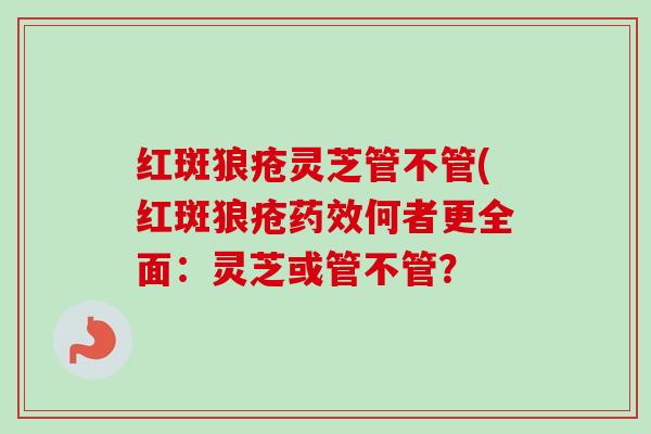 红斑狼疮灵芝管不管(红斑狼疮何者更全面:灵芝或管不管? 红斑狼疮灵芝管不管(红斑狼疮何者更全面:灵芝或管不管?