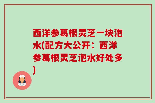 西洋参葛根灵芝一块泡水(配方大公开:西洋参葛根灵芝泡水好处多) 西洋参葛根灵芝一块泡水(配方大公开:西洋参葛根灵芝泡水好处多)