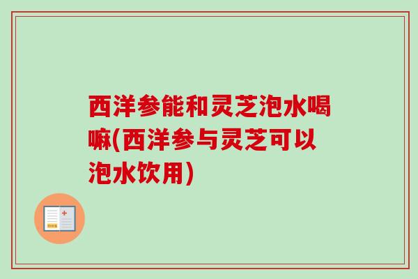 西洋参能和灵芝泡水喝嘛(西洋参与灵芝可以泡水饮用)