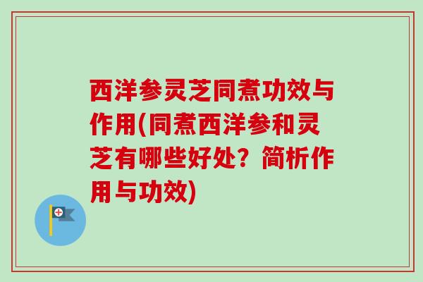 西洋参灵芝同煮功效与作用(同煮西洋参和灵芝有哪些好处?简析作用与功效) 西洋参灵芝同煮功效与作用(同煮西洋参和灵芝有哪些好处?简析作用与功效)