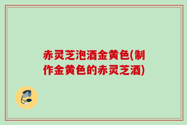赤灵芝泡酒金黄色(制作金黄色的赤灵芝酒) 赤灵芝泡酒金黄色(制作金黄色的赤灵芝酒)